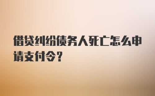 借贷纠纷债务人死亡怎么申请支付令？