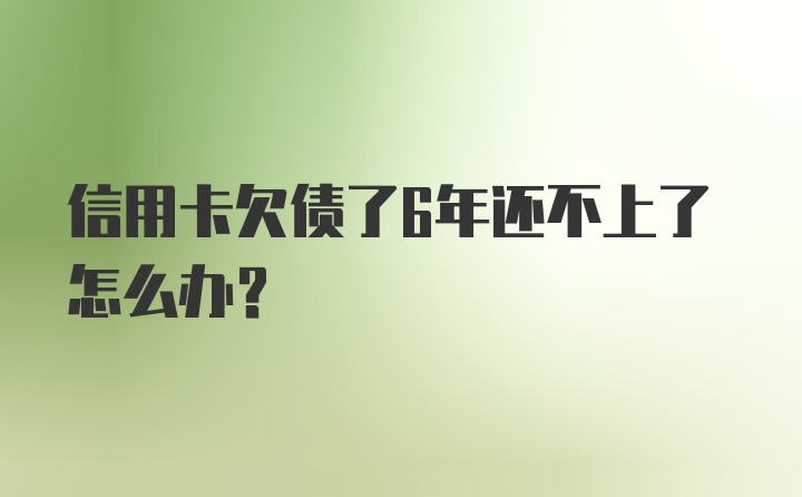 信用卡欠债了6年还不上了怎么办？