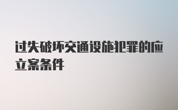 过失破坏交通设施犯罪的应立案条件