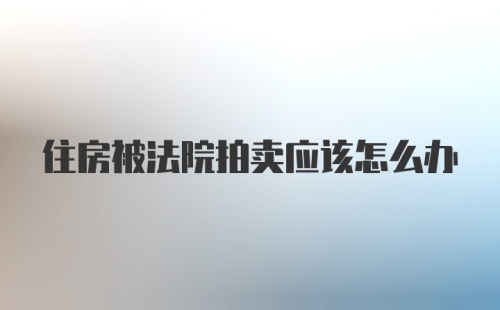 住房被法院拍卖应该怎么办