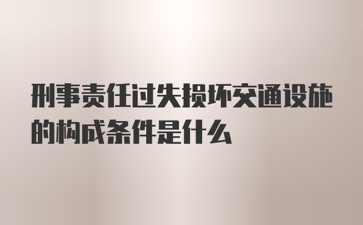 刑事责任过失损坏交通设施的构成条件是什么