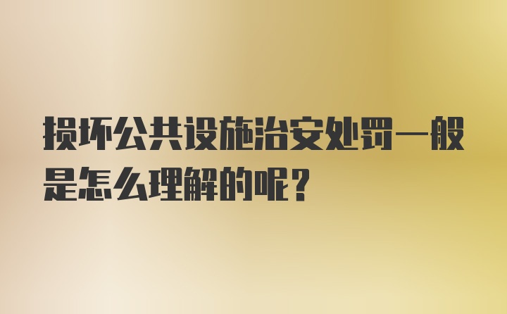 损坏公共设施治安处罚一般是怎么理解的呢？