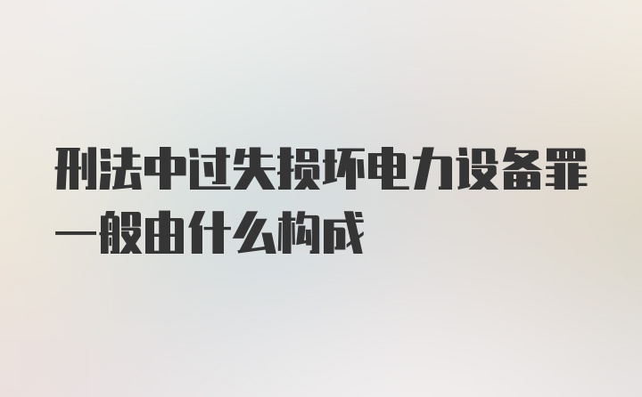 刑法中过失损坏电力设备罪一般由什么构成