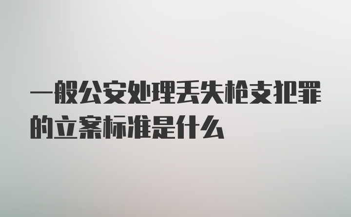 一般公安处理丢失枪支犯罪的立案标准是什么