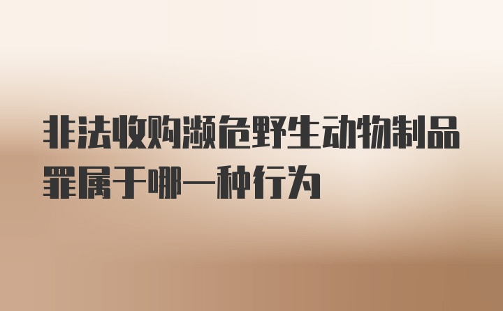 非法收购濒危野生动物制品罪属于哪一种行为