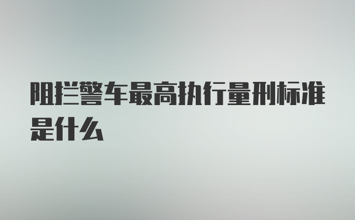 阻拦警车最高执行量刑标准是什么