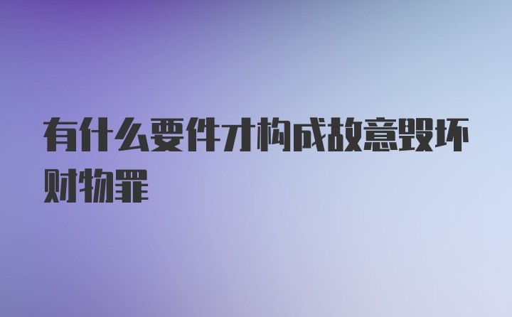 有什么要件才构成故意毁坏财物罪