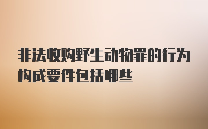 非法收购野生动物罪的行为构成要件包括哪些