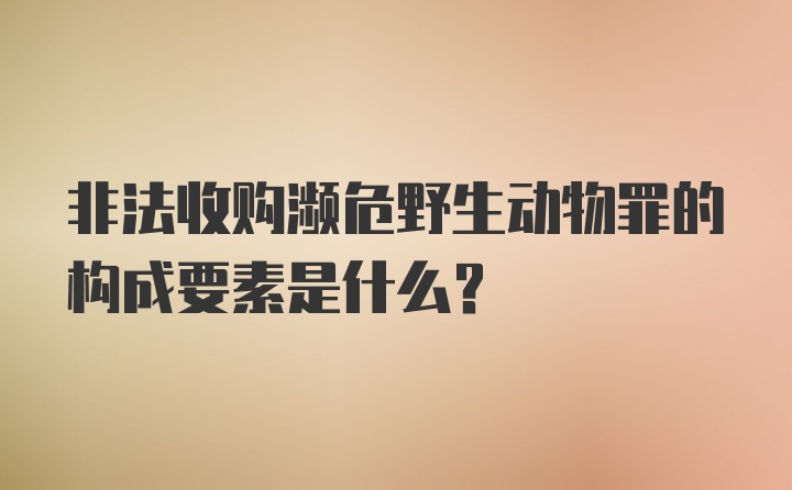 非法收购濒危野生动物罪的构成要素是什么？