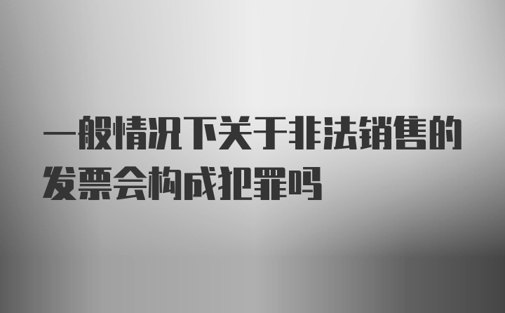 一般情况下关于非法销售的发票会构成犯罪吗