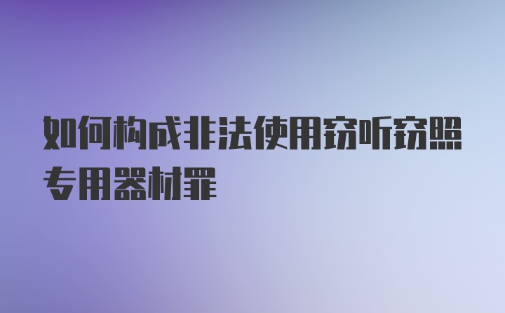 如何构成非法使用窃听窃照专用器材罪