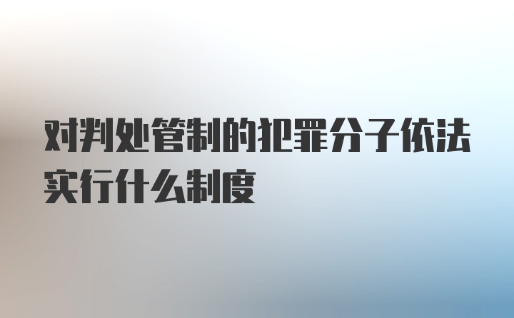 对判处管制的犯罪分子依法实行什么制度