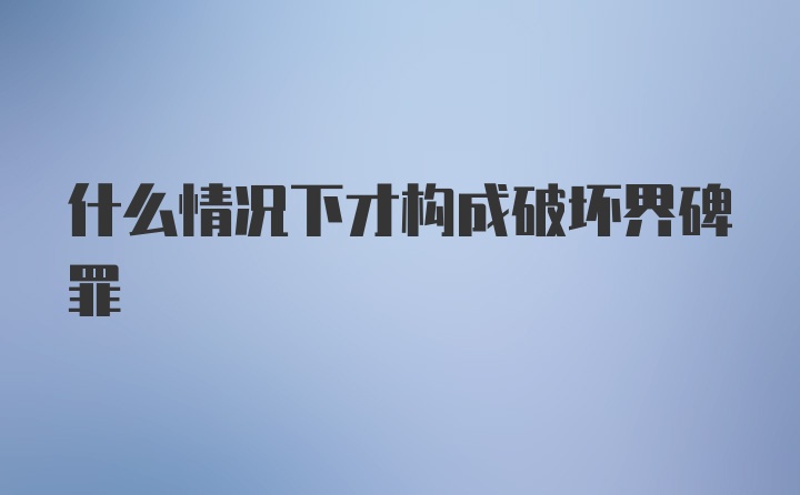 什么情况下才构成破坏界碑罪