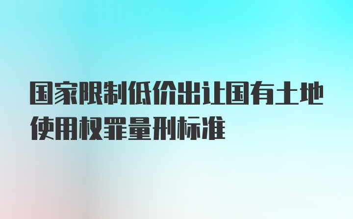 国家限制低价出让国有土地使用权罪量刑标准