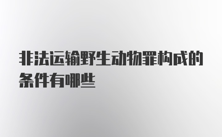 非法运输野生动物罪构成的条件有哪些