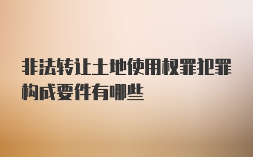 非法转让土地使用权罪犯罪构成要件有哪些