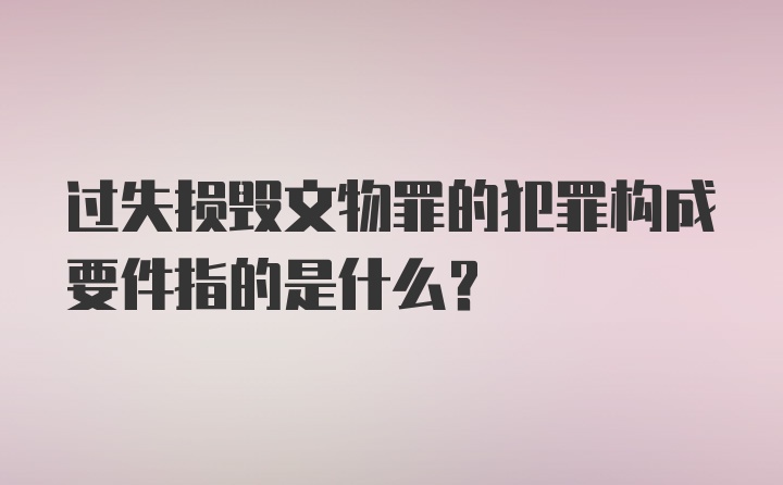 过失损毁文物罪的犯罪构成要件指的是什么？