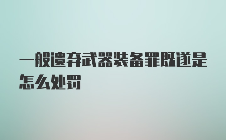 一般遗弃武器装备罪既遂是怎么处罚