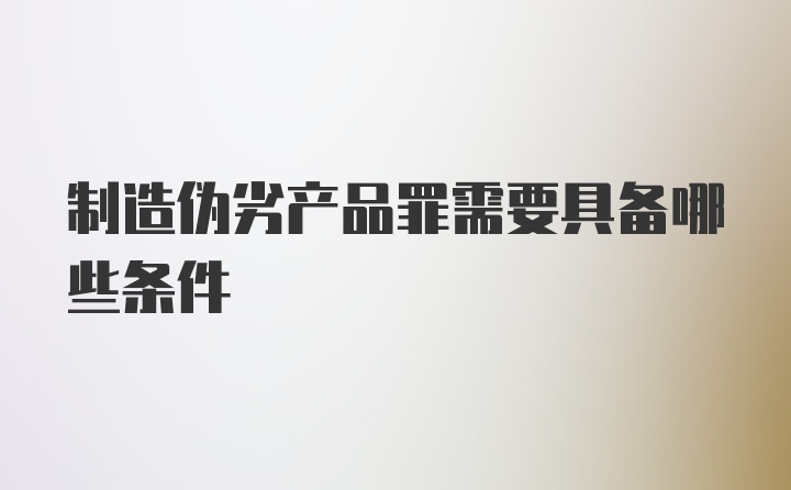 制造伪劣产品罪需要具备哪些条件