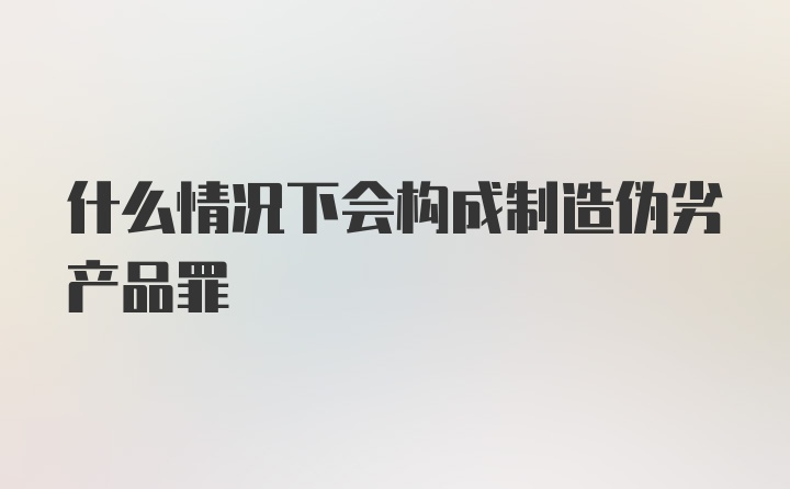 什么情况下会构成制造伪劣产品罪