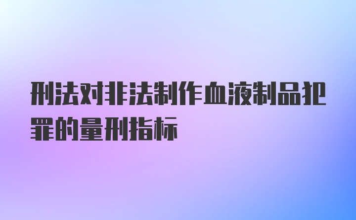 刑法对非法制作血液制品犯罪的量刑指标