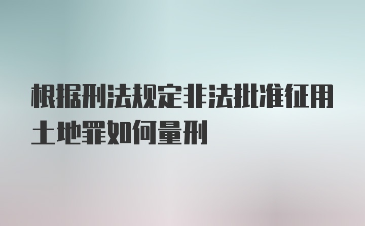 根据刑法规定非法批准征用土地罪如何量刑