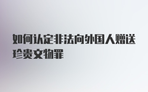 如何认定非法向外国人赠送珍贵文物罪