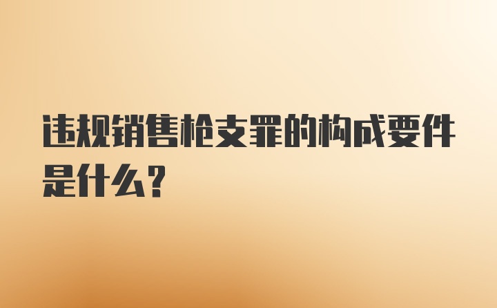 违规销售枪支罪的构成要件是什么？