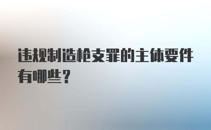 违规制造枪支罪的主体要件有哪些？