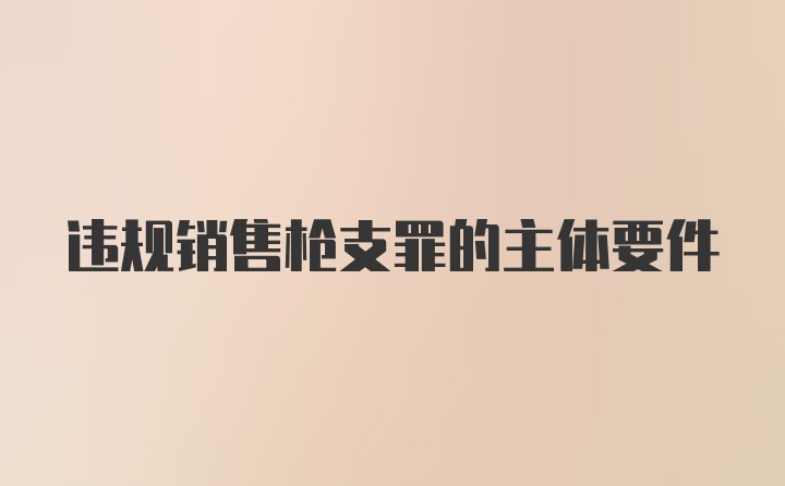 违规销售枪支罪的主体要件