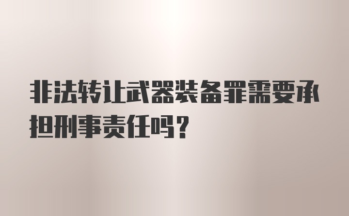 非法转让武器装备罪需要承担刑事责任吗?