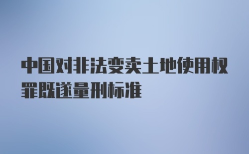 中国对非法变卖土地使用权罪既遂量刑标准