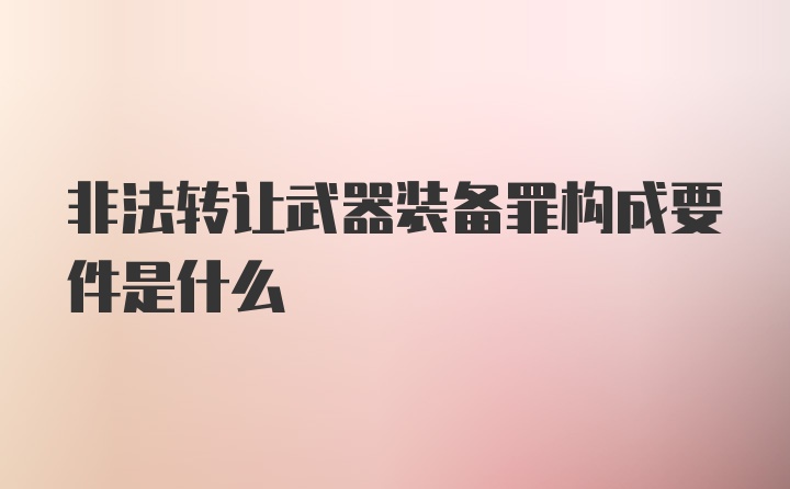 非法转让武器装备罪构成要件是什么