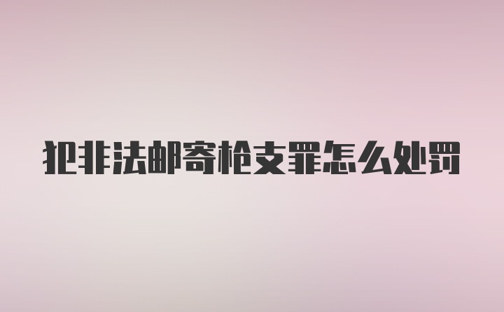 犯非法邮寄枪支罪怎么处罚