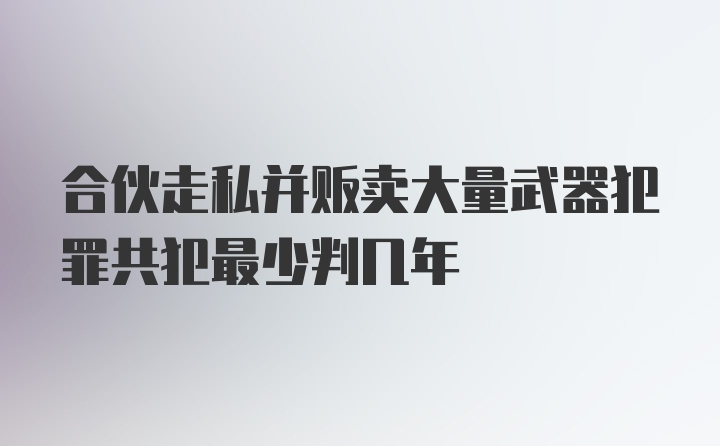 合伙走私并贩卖大量武器犯罪共犯最少判几年