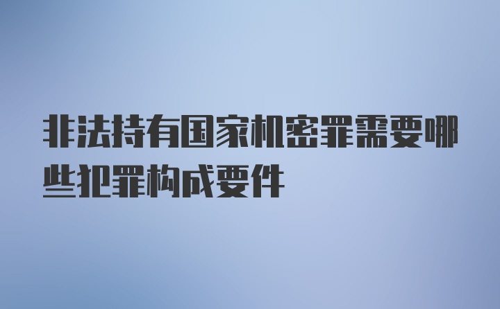 非法持有国家机密罪需要哪些犯罪构成要件