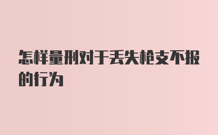 怎样量刑对于丢失枪支不报的行为