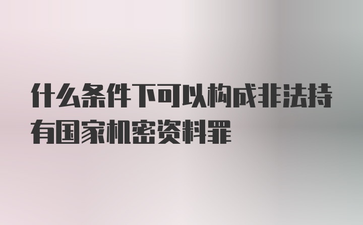 什么条件下可以构成非法持有国家机密资料罪