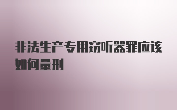 非法生产专用窃听器罪应该如何量刑