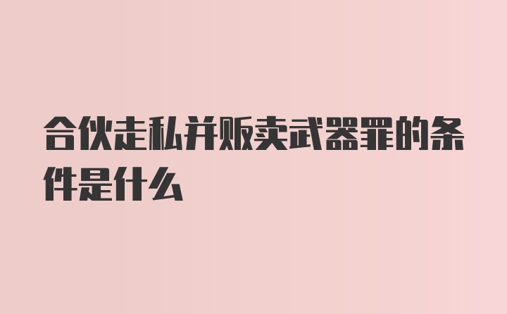 合伙走私并贩卖武器罪的条件是什么