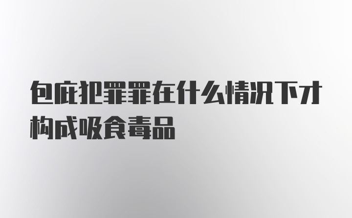 包庇犯罪罪在什么情况下才构成吸食毒品