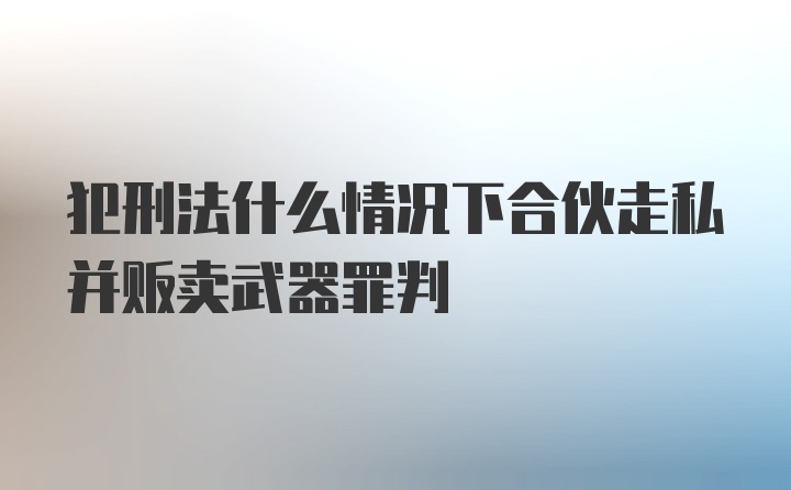 犯刑法什么情况下合伙走私并贩卖武器罪判