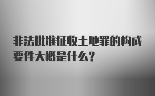 非法批准征收土地罪的构成要件大概是什么?