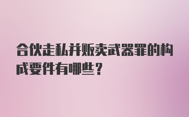 合伙走私并贩卖武器罪的构成要件有哪些?