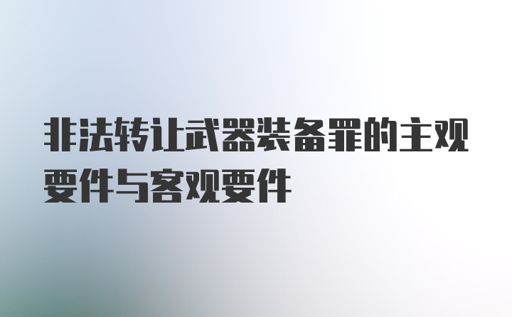 非法转让武器装备罪的主观要件与客观要件