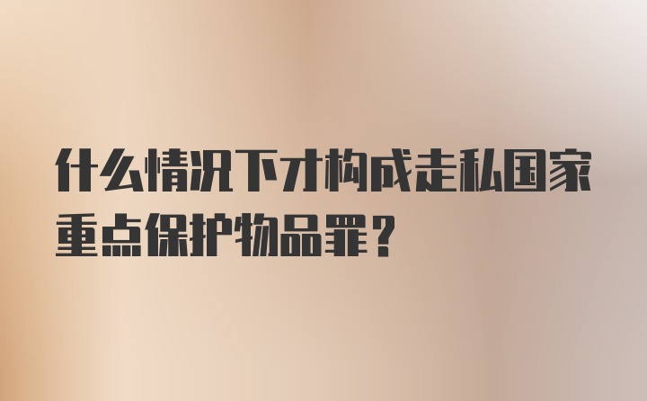 什么情况下才构成走私国家重点保护物品罪？