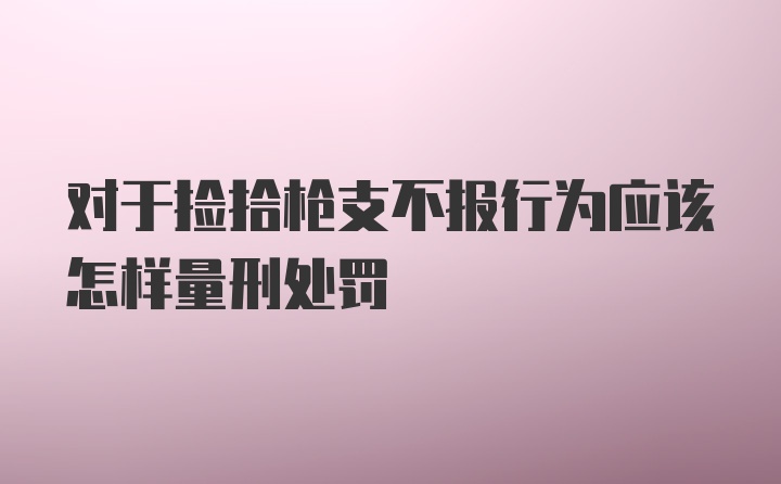 对于捡拾枪支不报行为应该怎样量刑处罚