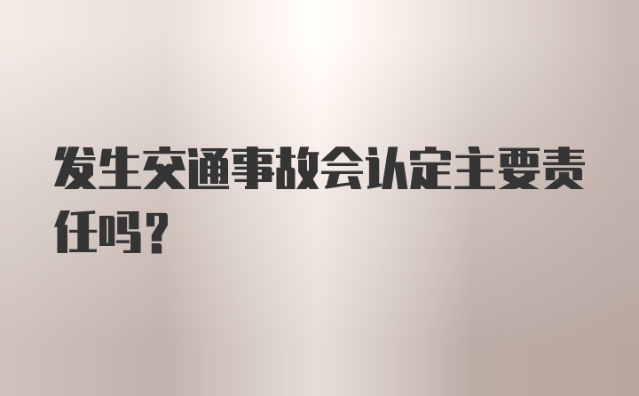 发生交通事故会认定主要责任吗？