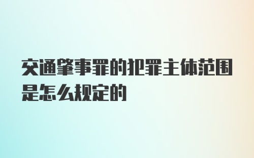 交通肇事罪的犯罪主体范围是怎么规定的