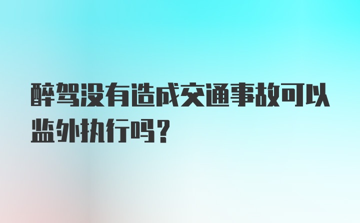 醉驾没有造成交通事故可以监外执行吗？